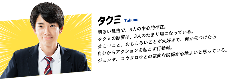 明るい性格で、3人の中心的存在。タクミの部屋は、3人のたまり場になっている。楽しいこと、おもしろいことが大好きで、何か見つけたら自分からアクションを起こす行動派。ジュンヤ、コウタロウとの気楽な関係が心地よいと思っている。