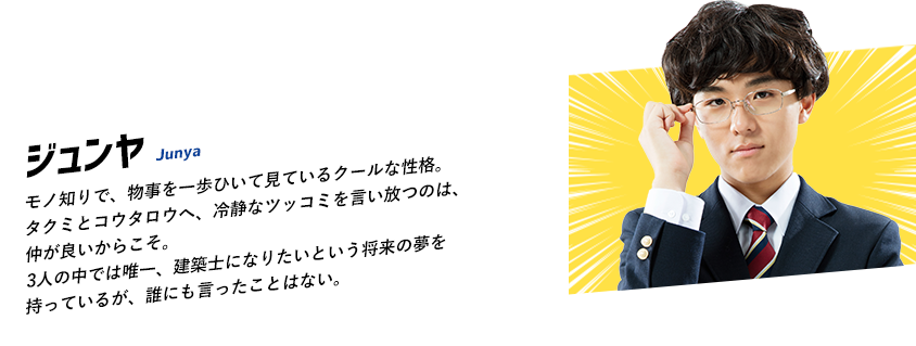 モノ知りで、物事を一歩ひいて見ているクールな性格。タクミとコウタロウへ、冷静なツッコミを言い放つのは、仲が良いからこそ。3人の中では唯一、建築士になりたいという将来の夢を持っているが、誰にも言ったことはない。