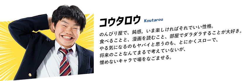 のんびり屋で、鈍感。いま楽しければそれでいい性格。食べることと、漫画を読むこと、部屋でダラダラすることが大好き。やる気になるのもヤバイと思うのも、とにかくスローで、将来のことなんてまるで考えていないが、憎めないキャラで場をなごませる。