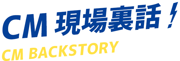 CM 現場裏話 CM BACKSTORY