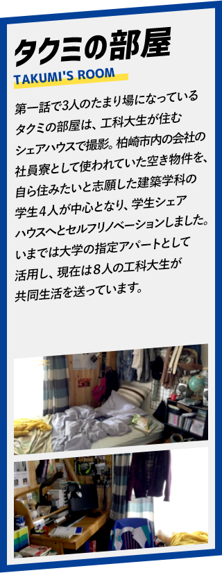 タクミの部屋。第一話で3人のたまり場になっているタクミの部屋は、工科大生が住むシェアハウスで撮影。崎市内の会社の社員寮として使われていた空き物件を、自ら住みたいと志願した学生シェアハウスへとセルフリノベーションしました。いまでは大学の指定アパートとして活用し、現在は○人の工科大生が共同生活を送っています。