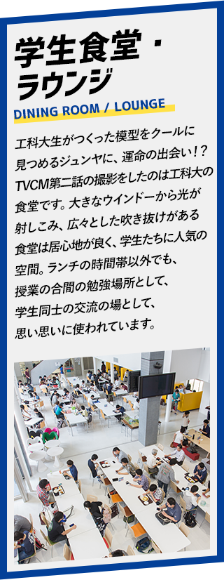 学生食堂・ラウンジ。工科大生がつくった模型をクールに見つめるジュンヤに、運命の出会い！？TVCM第二話の撮影をしたのは工科大の食堂です。大きなウインドーから光が射しこみ、広々とした吹き抜けがある食堂は居心地が良く、学生たちに人気の空間。ランチの時間帯以外でも、授業の合間の勉強場所として、学生同士の交流の場として、思い思いに使われています。