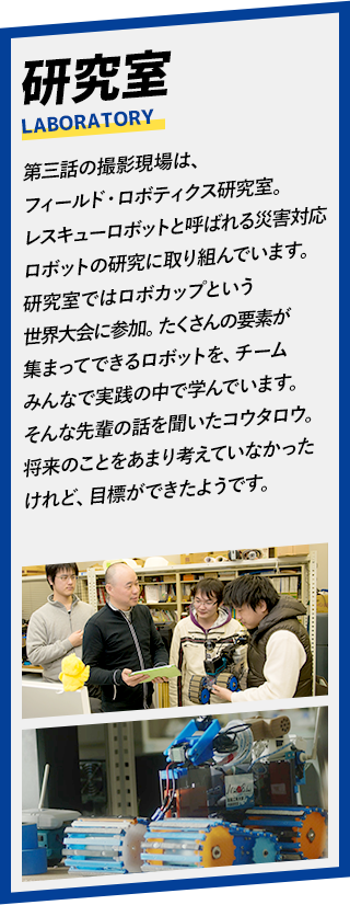 第三話の撮影現場は、フィールド・ロボティクス研究室。レスキューロボットと呼ばれる災害対応ロボットの研究に取り組んでいます。研究室ではロボカップという世界大会に参加。たくさんの要素が集まってできるロボットを、チームみんなで実践の中で学んでいます。そんな先輩の話を聞いたコウタロウ。将来のことをあまり考えていなかったけれど、目標ができたようです。